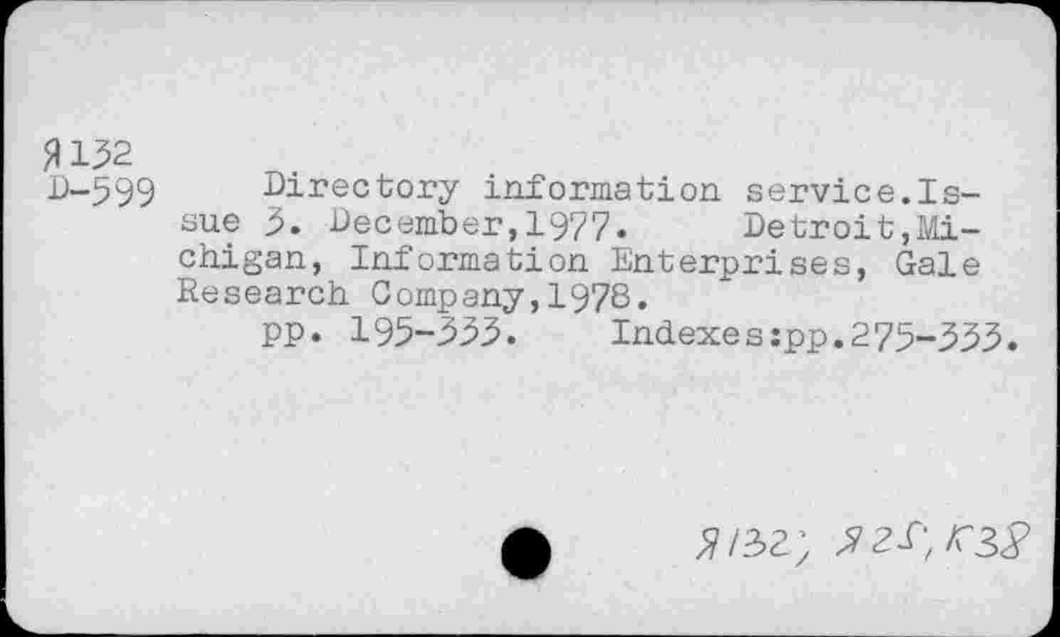 ﻿P 132
D-599 Directory information service.Issue 3. December,1977. Detroit,Michigan, Information Enterprises, Gale Research Company,1978.
pp. 193-333.	Indexes:pp.275-333.
^/32) ^2^, K 3 2